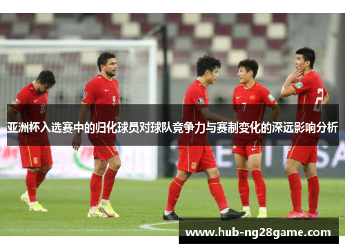 亚洲杯入选赛中的归化球员对球队竞争力与赛制变化的深远影响分析