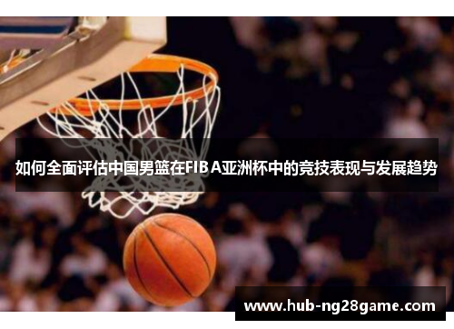 如何全面评估中国男篮在FIBA亚洲杯中的竞技表现与发展趋势