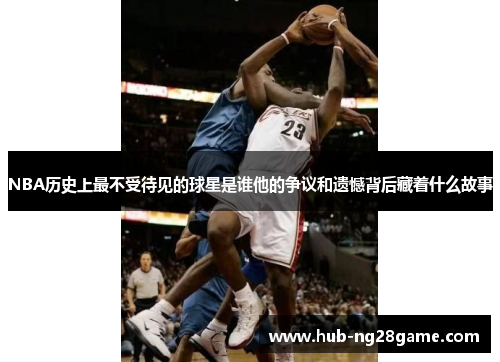 NBA历史上最不受待见的球星是谁他的争议和遗憾背后藏着什么故事