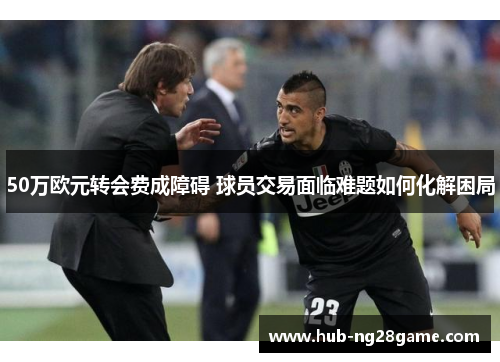 50万欧元转会费成障碍 球员交易面临难题如何化解困局