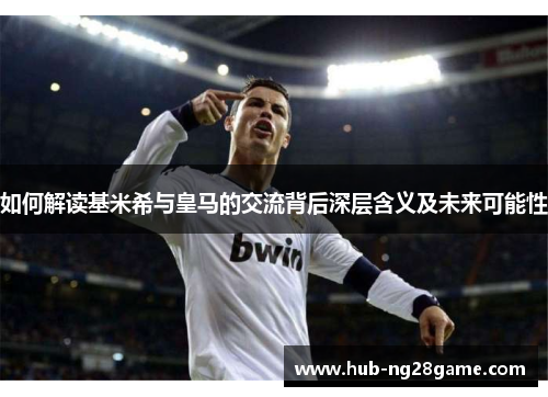 如何解读基米希与皇马的交流背后深层含义及未来可能性
