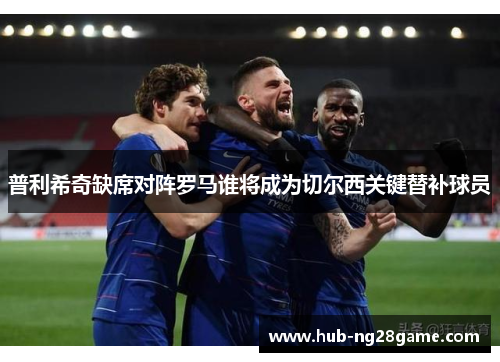 普利希奇缺席对阵罗马谁将成为切尔西关键替补球员