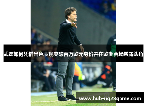 武磊如何凭借出色表现突破百万欧元身价并在欧洲赛场崭露头角