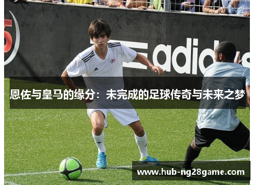 恩佐与皇马的缘分：未完成的足球传奇与未来之梦