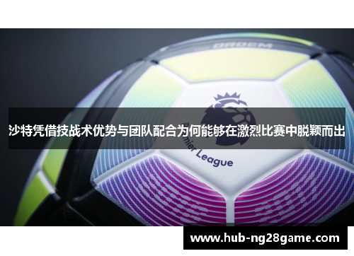 沙特凭借技战术优势与团队配合为何能够在激烈比赛中脱颖而出