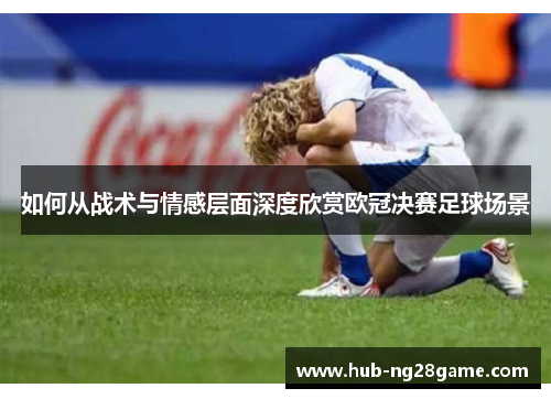 如何从战术与情感层面深度欣赏欧冠决赛足球场景