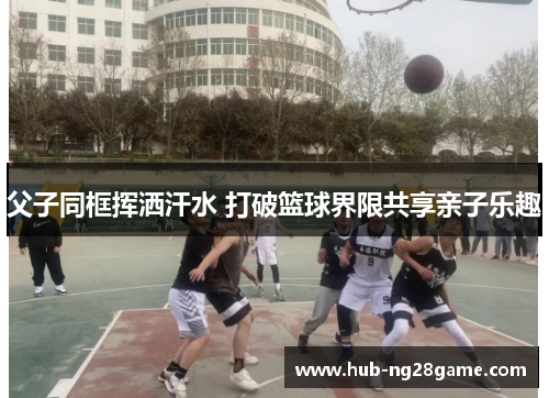 父子同框挥洒汗水 打破篮球界限共享亲子乐趣