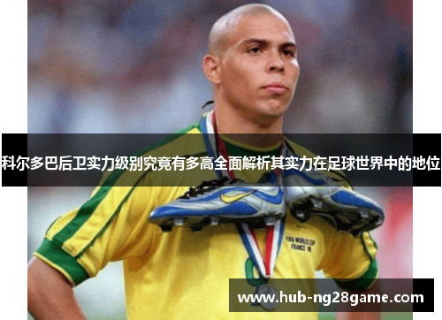 科尔多巴后卫实力级别究竟有多高全面解析其实力在足球世界中的地位