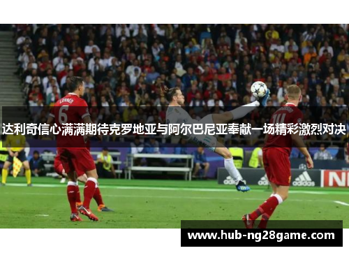 达利奇信心满满期待克罗地亚与阿尔巴尼亚奉献一场精彩激烈对决