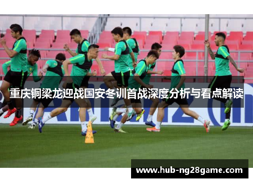 重庆铜梁龙迎战国安冬训首战深度分析与看点解读