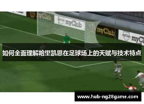 如何全面理解哈里凯恩在足球场上的天赋与技术特点