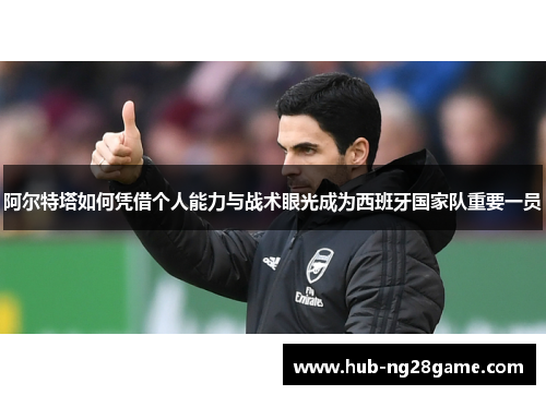 阿尔特塔如何凭借个人能力与战术眼光成为西班牙国家队重要一员