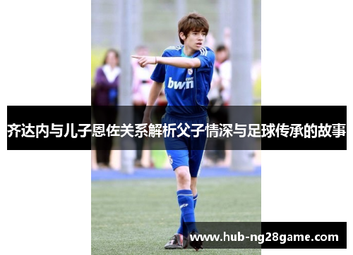齐达内与儿子恩佐关系解析父子情深与足球传承的故事