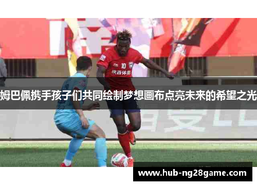 姆巴佩携手孩子们共同绘制梦想画布点亮未来的希望之光