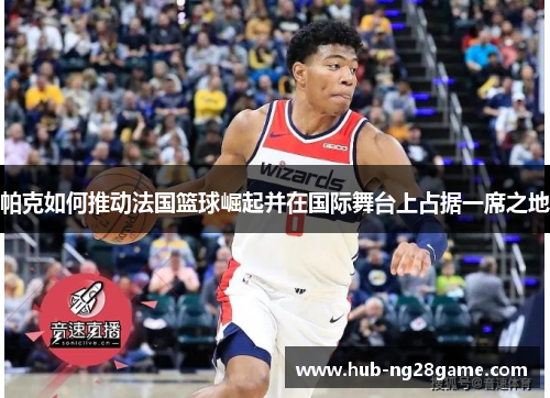 帕克如何推动法国篮球崛起并在国际舞台上占据一席之地