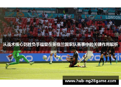 从战术核心到胜负手福登在英格兰国家队赛事中的关键作用解析 从战术核心到胜负手福登在英格兰国家队赛事中的关键作用解析