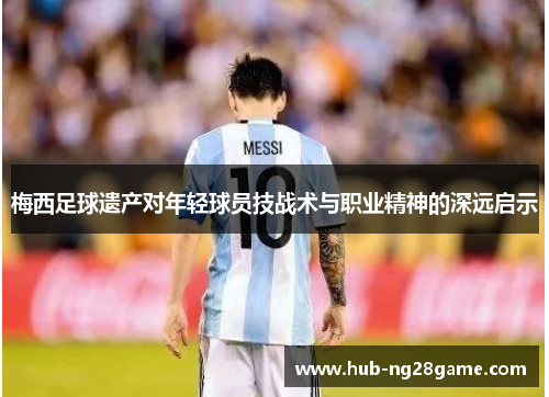 梅西足球遗产对年轻球员技战术与职业精神的深远启示 梅西足球遗产对年轻球员技战术与职业精神的深远启示