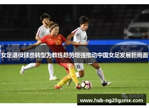 女足退役球员转型为教练趋势增强推动中国女足发展新局面