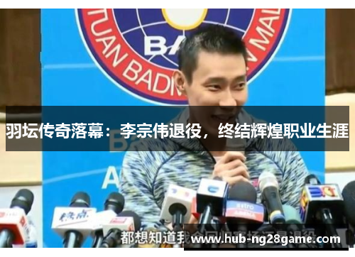 羽坛传奇落幕：李宗伟退役，终结辉煌职业生涯